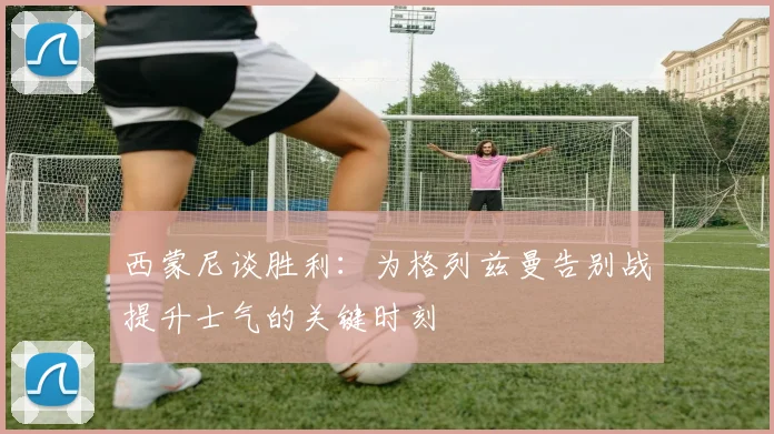 西蒙尼谈胜利：为格列兹曼告别战提升士气的关键时刻