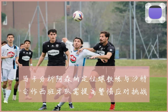 马卡分析阿森纳定位球教练与沙特合作西班牙队需提高警惕应对挑战