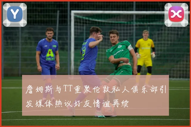 詹姆斯与TT重聚伦敦私人俱乐部引发媒体热议好友情谊再续
