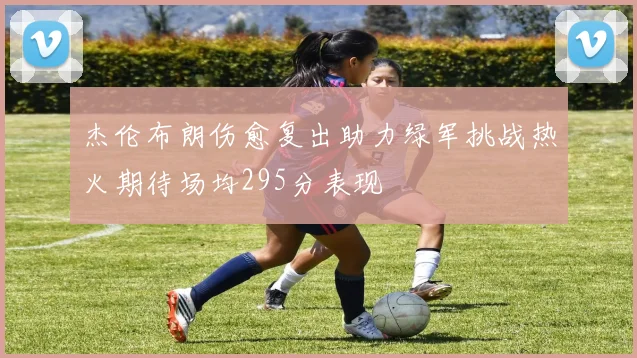 杰伦布朗伤愈复出助力绿军挑战热火期待场均295分表现