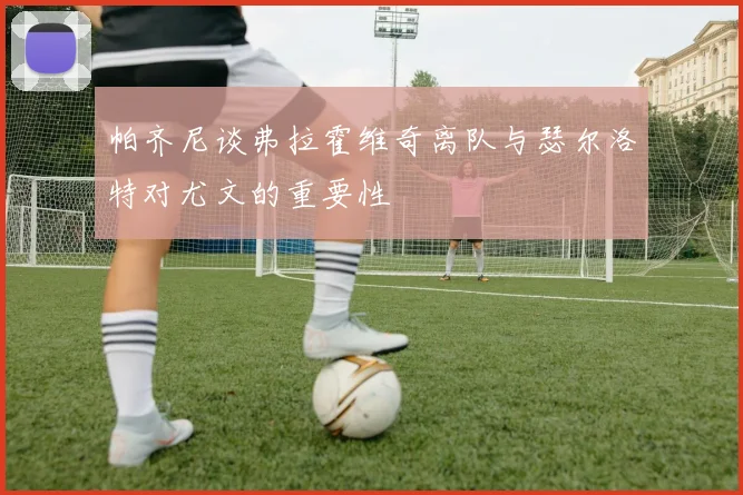 帕齐尼谈弗拉霍维奇离队与瑟尔洛特对尤文的重要性