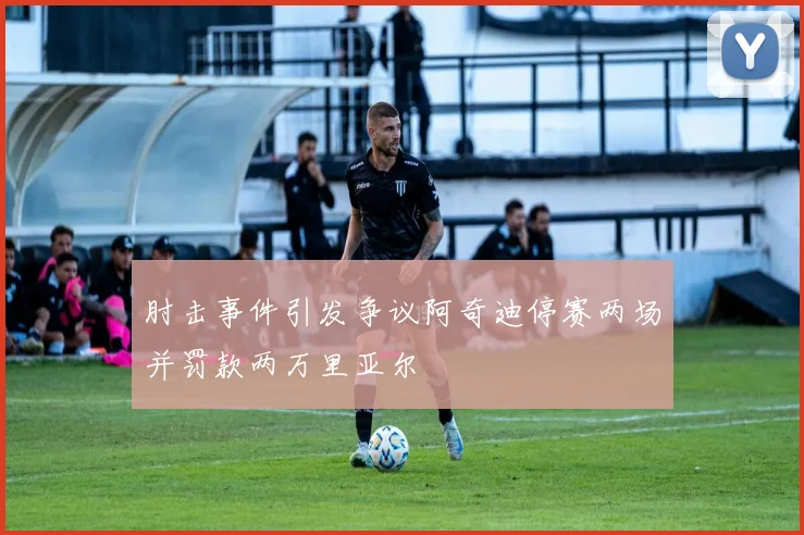 肘击事件引发争议阿奇迪停赛两场并罚款两万里亚尔
