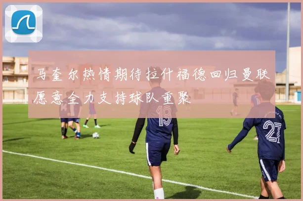 马奎尔热情期待拉什福德回归曼联愿意全力支持球队重聚