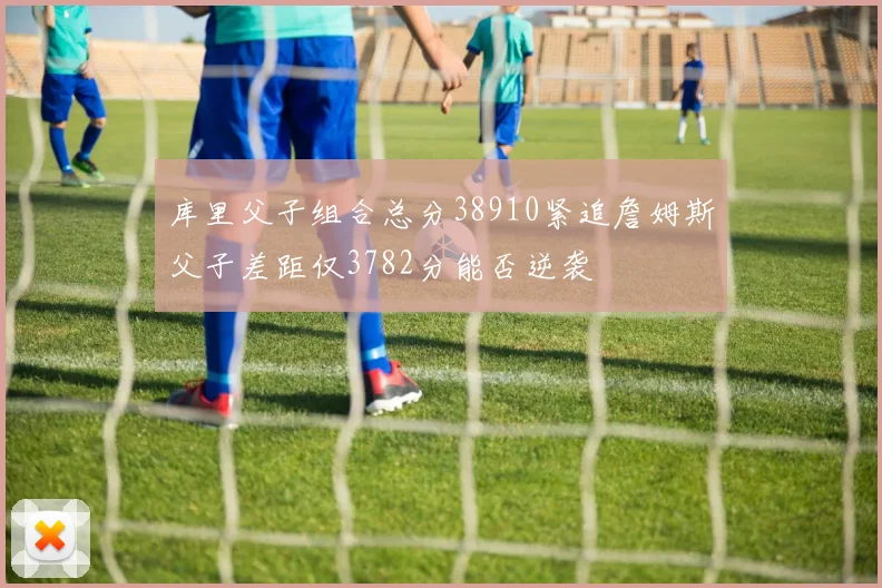 库里父子组合总分38910紧追詹姆斯父子差距仅3782分能否逆袭