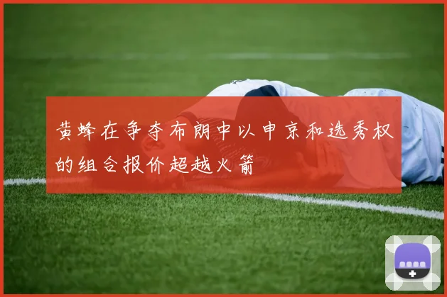 黄蜂在争夺布朗中以申京和选秀权的组合报价超越火箭