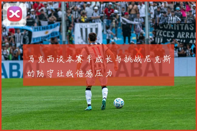 马克西谈本赛季成长与挑战尼克斯的防守让我倍感压力