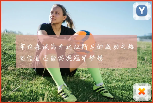 布伦森谈离开达拉斯后的成功之路坚信自己能实现冠军梦想