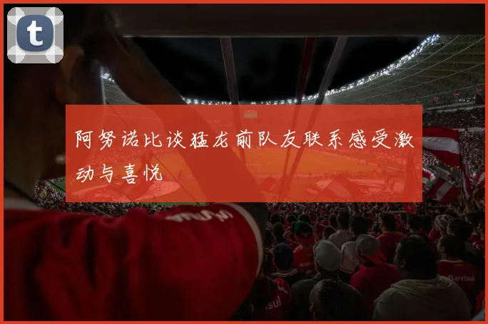 阿努诺比谈猛龙前队友联系感受激动与喜悦