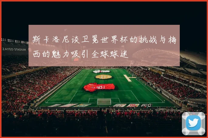 斯卡洛尼谈卫冕世界杯的挑战与梅西的魅力吸引全球球迷