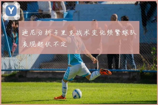 迪尼分析卡里克战术变化频繁球队表现起伏不定