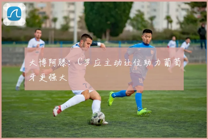 大博阿滕：C罗应主动让位助力葡萄牙更强大