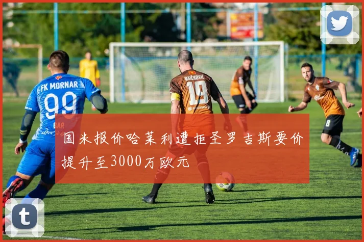 国米报价哈莱利遭拒圣罗吉斯要价提升至3000万欧元