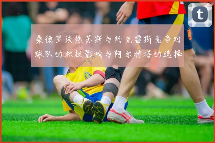 桑德罗谈热苏斯与约克雷斯竞争对球队的积极影响与阿尔特塔的选择难题