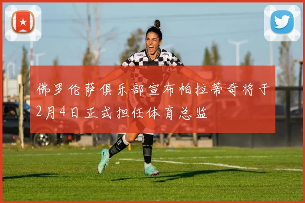 佛罗伦萨俱乐部宣布帕拉蒂奇将于2月4日正式担任体育总监