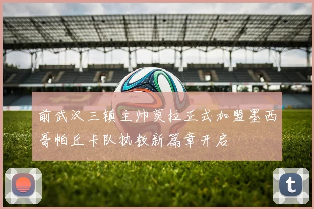 前武汉三镇主帅莫拉正式加盟墨西哥帕丘卡队执教新篇章开启