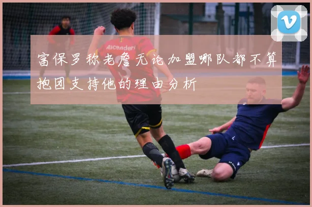 富保罗称老詹无论加盟哪队都不算抱团支持他的理由分析