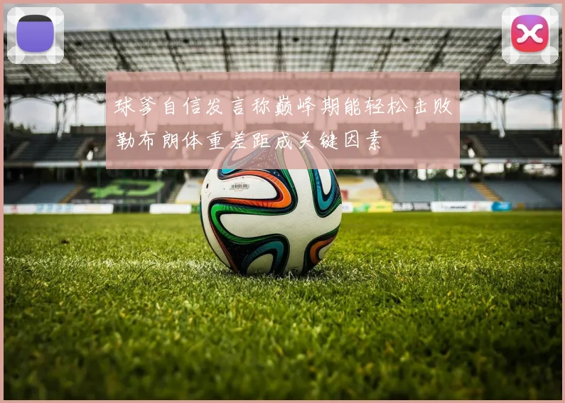 球爹自信发言称巅峰期能轻松击败勒布朗体重差距成关键因素