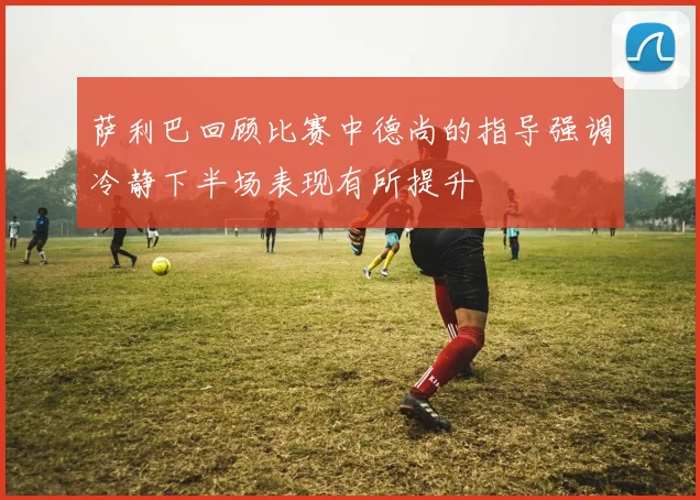 萨利巴回顾比赛中德尚的指导强调冷静下半场表现有所提升