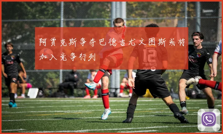 阿贾克斯争夺巴德吉尤文图斯或将加入竞争行列