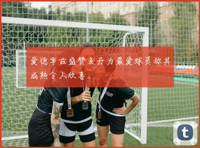 爱德华兹盛赞麦丹为最爱球员称其成熟令人欣喜