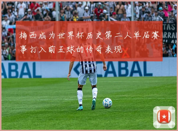梅西成为世界杯历史第二人单届赛事打入前五球的传奇表现