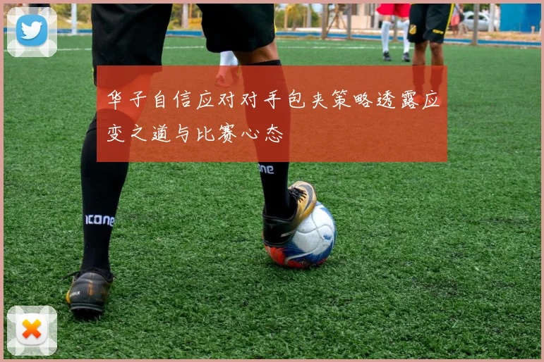 华子自信应对对手包夹策略透露应变之道与比赛心态