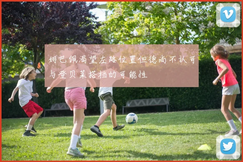 姆巴佩渴望左路位置但德尚不认可与登贝莱搭档的可能性