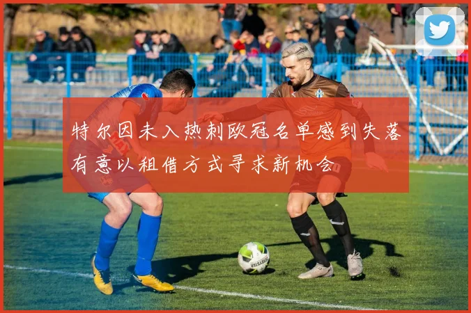 特尔因未入热刺欧冠名单感到失落有意以租借方式寻求新机会