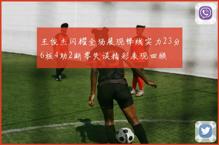 王俊杰闪耀全场展现锋线实力23分6板4助2断零失误精彩表现回顾