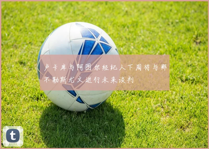 卢卡库与阿图尔经纪人下周将与那不勒斯尤文进行未来谈判