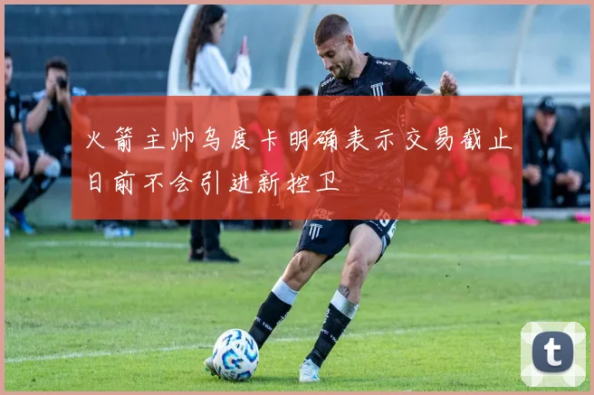 火箭主帅乌度卡明确表示交易截止日前不会引进新控卫