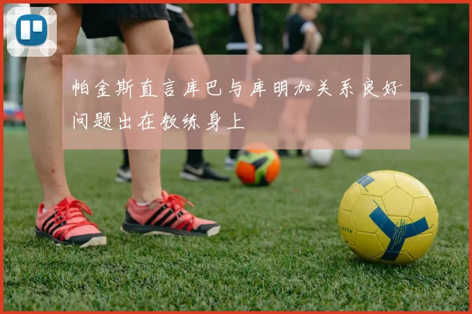 帕金斯直言库巴与库明加关系良好问题出在教练身上