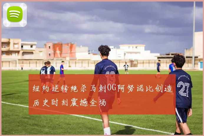 纽约逆转绝杀马刺OG阿努诺比创造历史时刻震撼全场