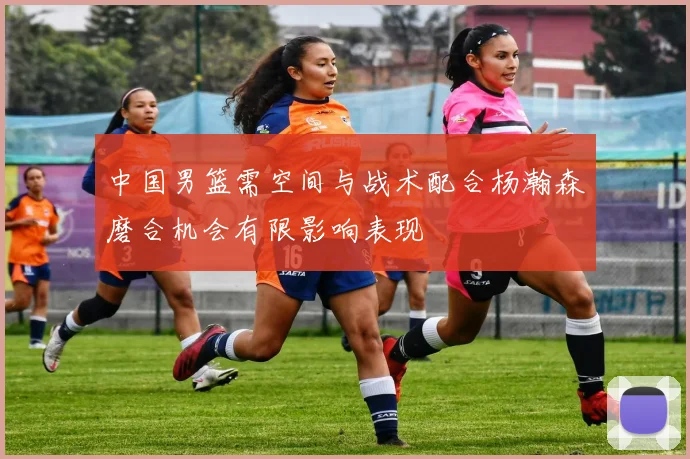 中国男篮需空间与战术配合杨瀚森磨合机会有限影响表现