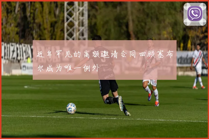 近年罕见的高额邀请合同回顾塞布尔成为唯一例外
